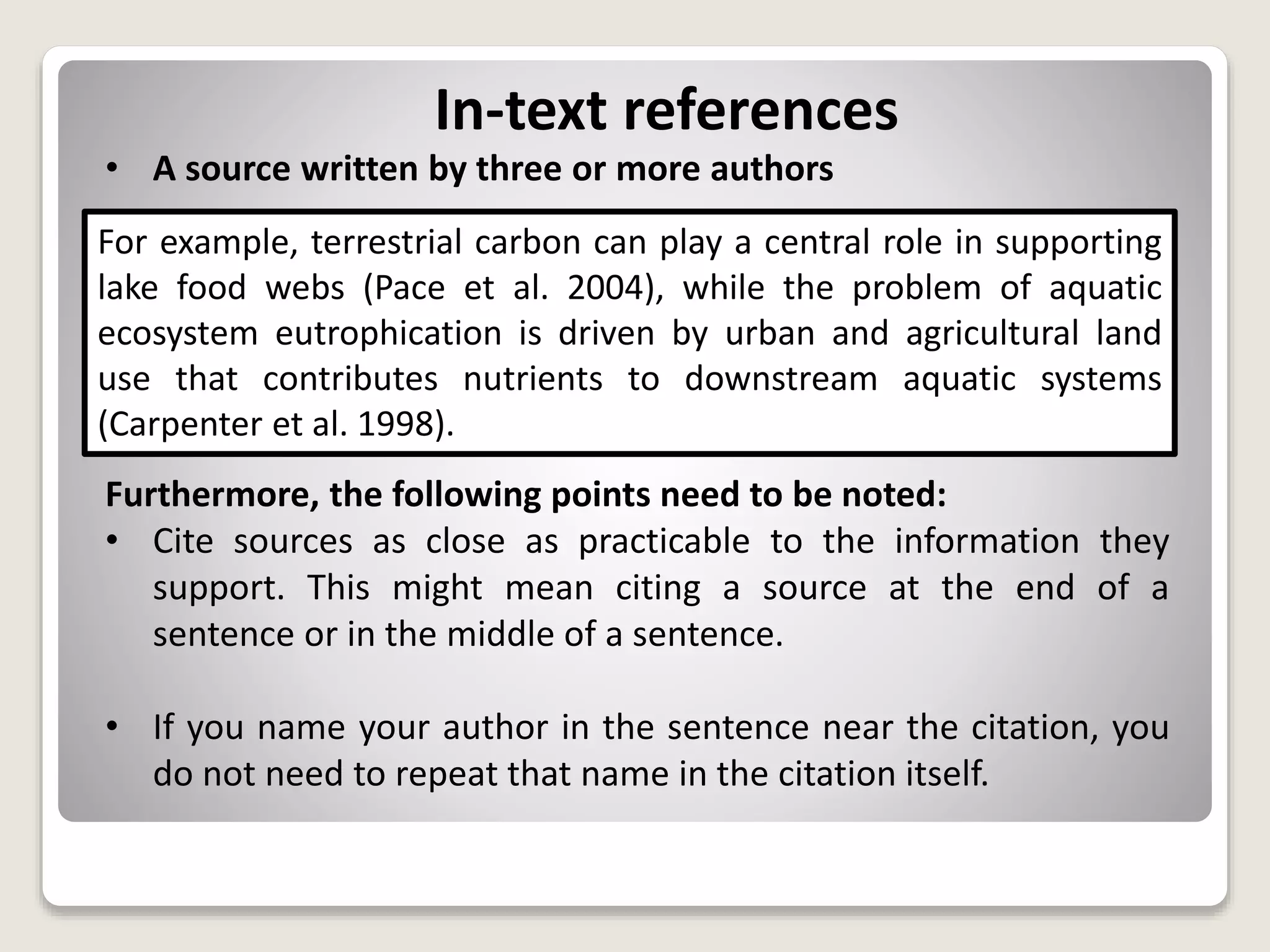 In-text references
• A source written by three or more authors
Furthermore, the following points need to be noted:
• Cite sources as close as practicable to the information they
support. This might mean citing a source at the end of a
sentence or in the middle of a sentence.
• If you name your author in the sentence near the citation, you
do not need to repeat that name in the citation itself.
For example, terrestrial carbon can play a central role in supporting
lake food webs (Pace et al. 2004), while the problem of aquatic
ecosystem eutrophication is driven by urban and agricultural land
use that contributes nutrients to downstream aquatic systems
(Carpenter et al. 1998).
 
