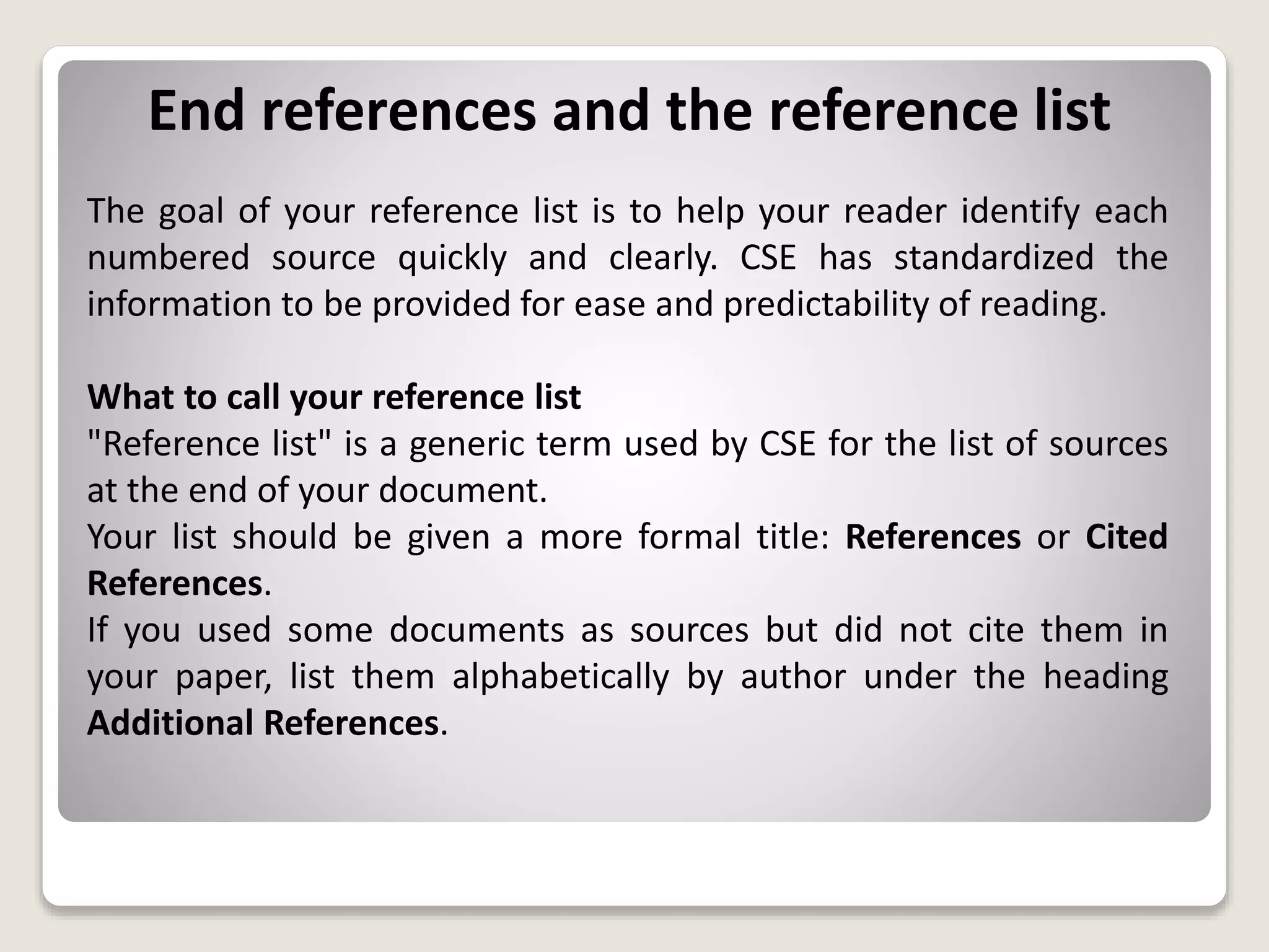 End references and the reference list
The goal of your reference list is to help your reader identify each
numbered source quickly and clearly. CSE has standardized the
information to be provided for ease and predictability of reading.
What to call your reference list
"Reference list" is a generic term used by CSE for the list of sources
at the end of your document.
Your list should be given a more formal title: References or Cited
References.
If you used some documents as sources but did not cite them in
your paper, list them alphabetically by author under the heading
Additional References.
 