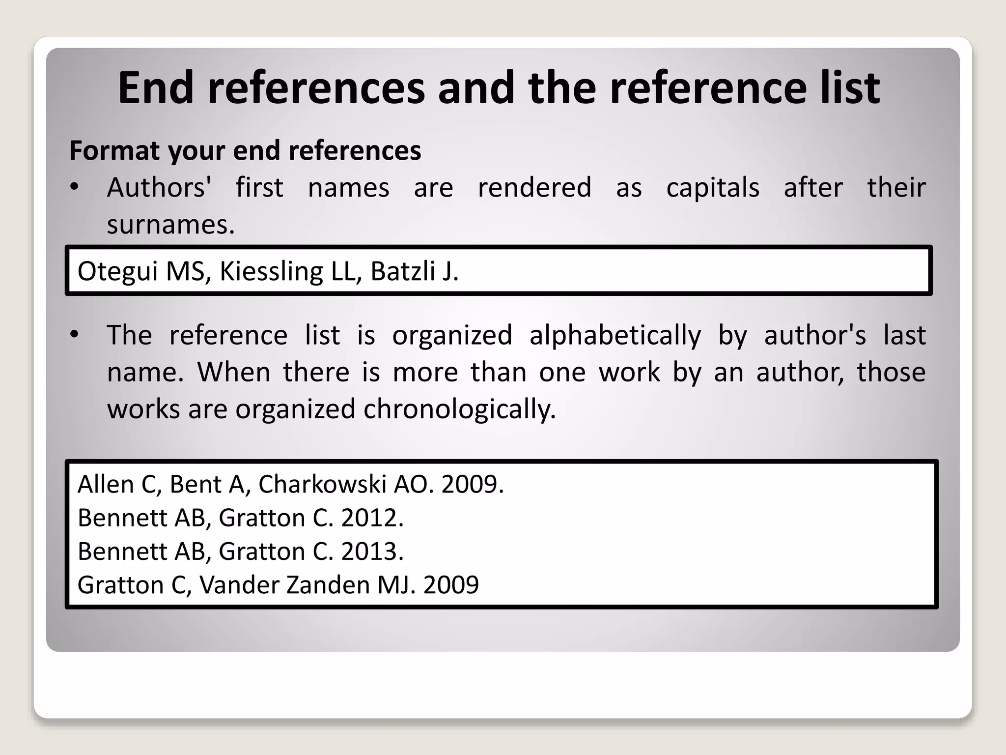 End references and the reference list
Format your end references
• Authors' first names are rendered as capitals after their
surnames.
• The reference list is organized alphabetically by author's last
name. When there is more than one work by an author, those
works are organized chronologically.
Otegui MS, Kiessling LL, Batzli J.
Allen C, Bent A, Charkowski AO. 2009.
Bennett AB, Gratton C. 2012.
Bennett AB, Gratton C. 2013.
Gratton C, Vander Zanden MJ. 2009
 