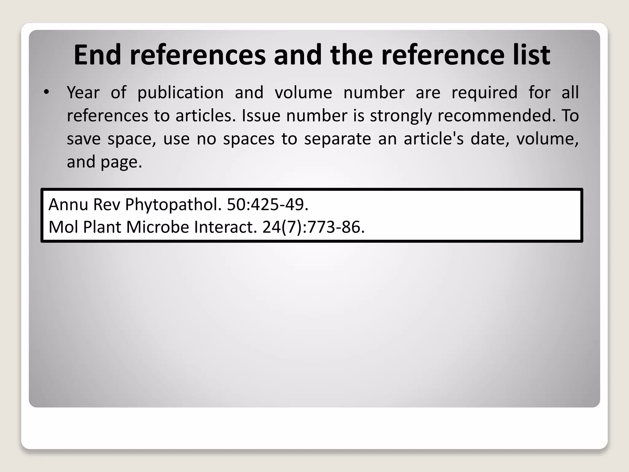 End references and the reference list
• Year of publication and volume number are required for all
references to articles. Issue number is strongly recommended. To
save space, use no spaces to separate an article's date, volume,
and page.
Annu Rev Phytopathol. 50:425-49.
Mol Plant Microbe Interact. 24(7):773-86.
 
