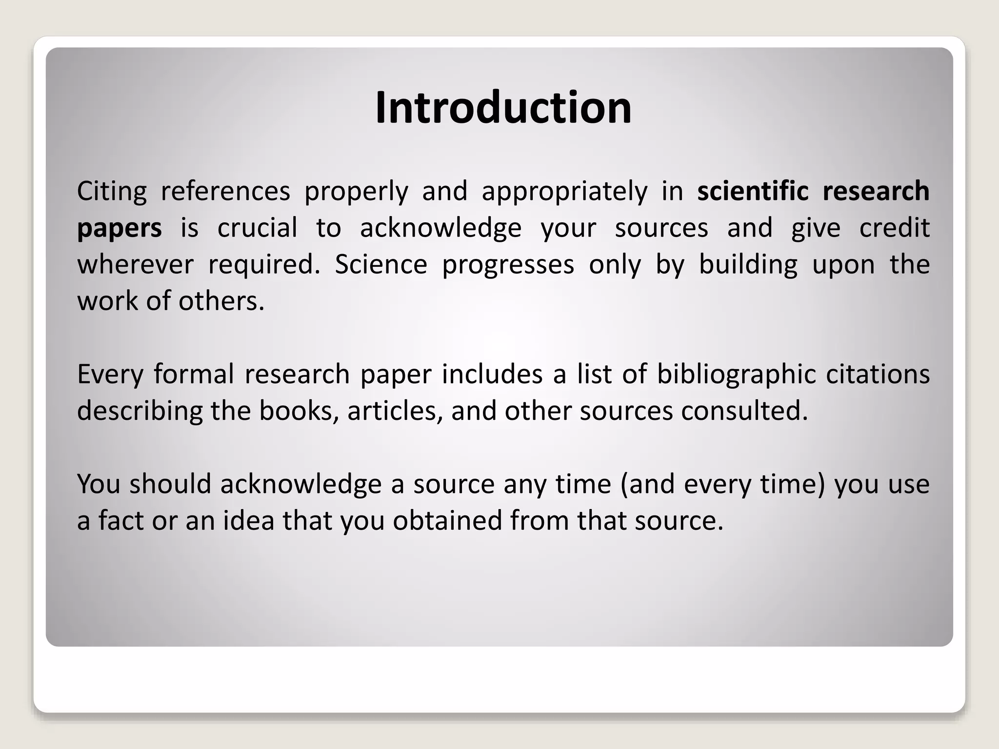 Introduction
Citing references properly and appropriately in scientific research
papers is crucial to acknowledge your sources and give credit
wherever required. Science progresses only by building upon the
work of others.
Every formal research paper includes a list of bibliographic citations
describing the books, articles, and other sources consulted.
You should acknowledge a source any time (and every time) you use
a fact or an idea that you obtained from that source.
 