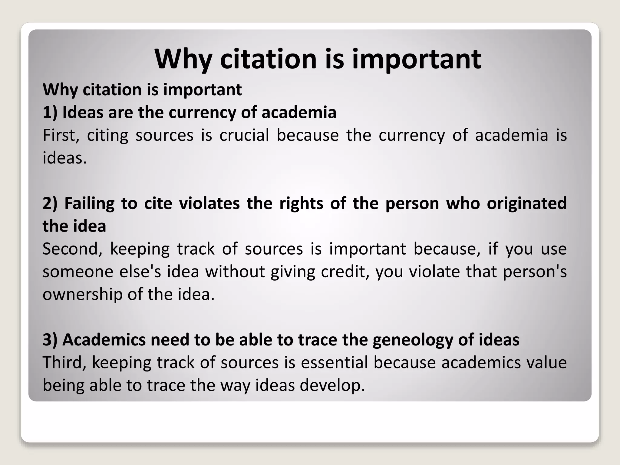 Why citation is important
Why citation is important
1) Ideas are the currency of academia
First, citing sources is crucial because the currency of academia is
ideas.
2) Failing to cite violates the rights of the person who originated
the idea
Second, keeping track of sources is important because, if you use
someone else's idea without giving credit, you violate that person's
ownership of the idea.
3) Academics need to be able to trace the geneology of ideas
Third, keeping track of sources is essential because academics value
being able to trace the way ideas develop.
 