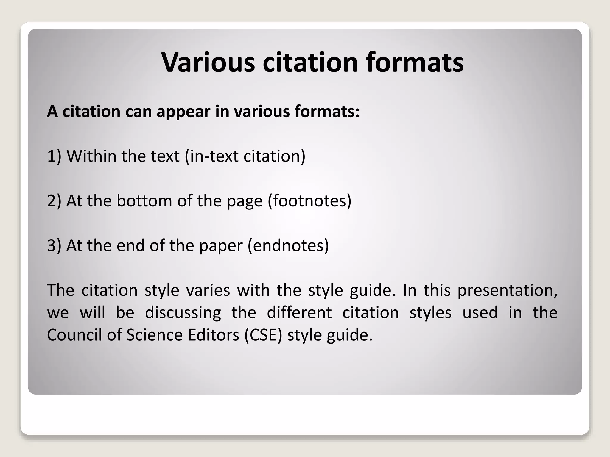 Various citation formats
A citation can appear in various formats:
1) Within the text (in-text citation)
2) At the bottom of the page (footnotes)
3) At the end of the paper (endnotes)
The citation style varies with the style guide. In this presentation,
we will be discussing the different citation styles used in the
Council of Science Editors (CSE) style guide.
 