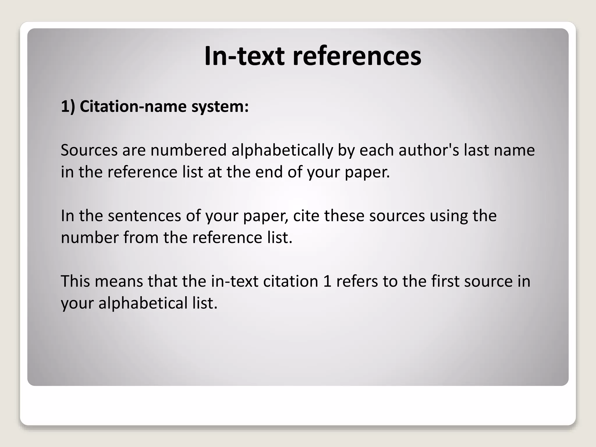 In-text references
1) Citation-name system:
Sources are numbered alphabetically by each author's last name
in the reference list at the end of your paper.
In the sentences of your paper, cite these sources using the
number from the reference list.
This means that the in-text citation 1 refers to the first source in
your alphabetical list.
 