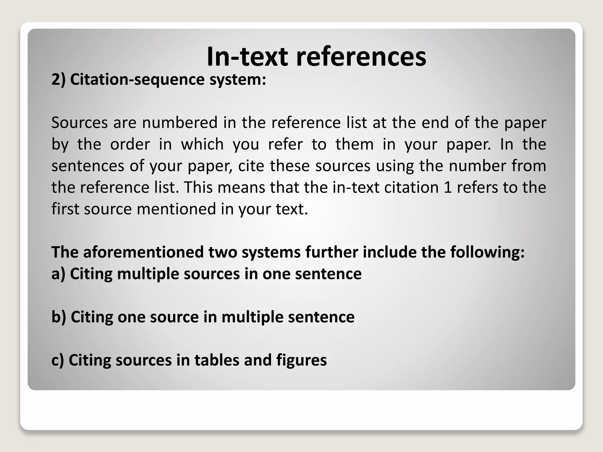 In-text references
2) Citation-sequence system:
Sources are numbered in the reference list at the end of the paper
by the order in which you refer to them in your paper. In the
sentences of your paper, cite these sources using the number from
the reference list. This means that the in-text citation 1 refers to the
first source mentioned in your text.
The aforementioned two systems further include the following:
a) Citing multiple sources in one sentence
b) Citing one source in multiple sentence
c) Citing sources in tables and figures
 