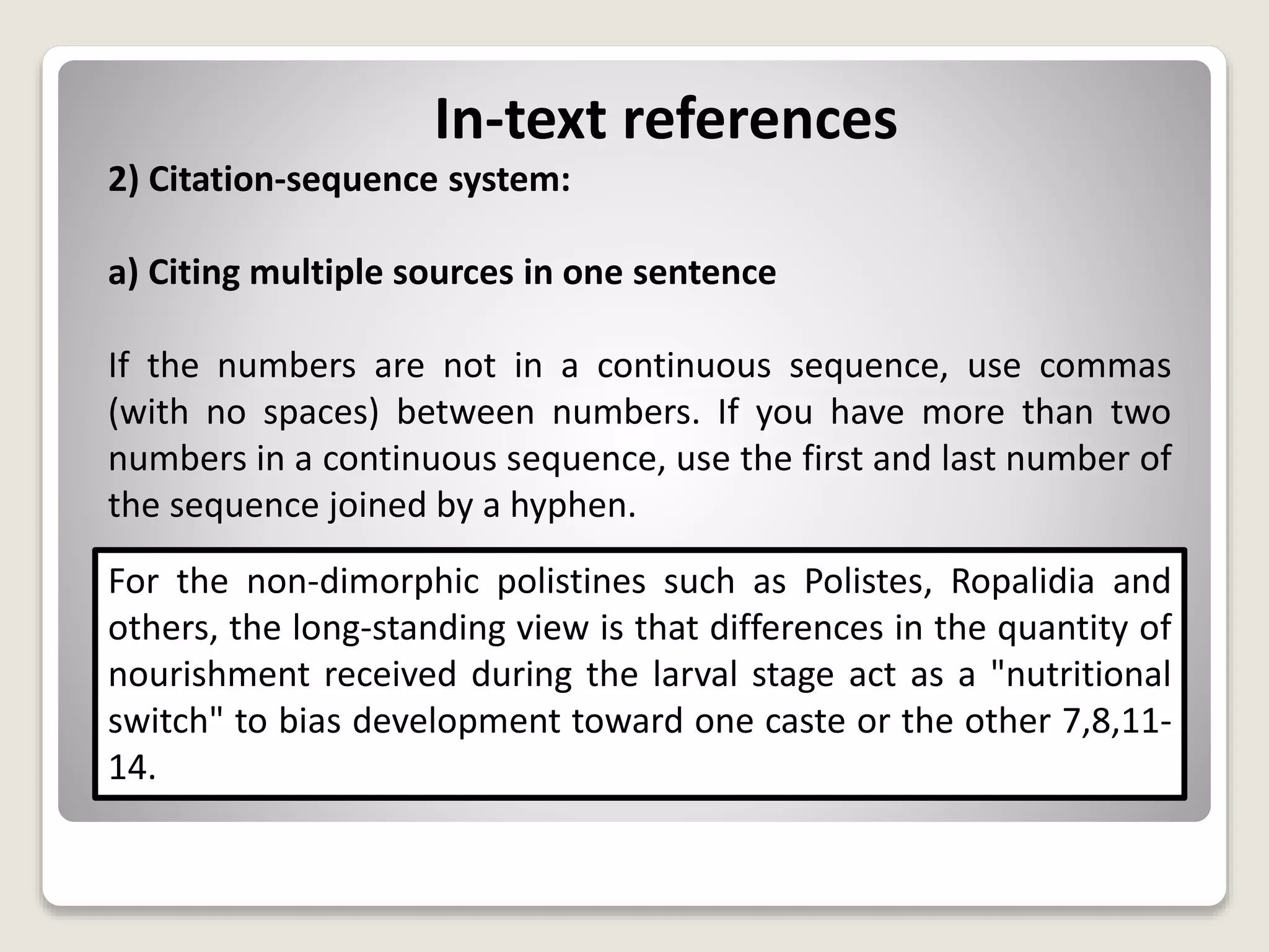 In-text references
2) Citation-sequence system:
a) Citing multiple sources in one sentence
If the numbers are not in a continuous sequence, use commas
(with no spaces) between numbers. If you have more than two
numbers in a continuous sequence, use the first and last number of
the sequence joined by a hyphen.
For the non-dimorphic polistines such as Polistes, Ropalidia and
others, the long-standing view is that differences in the quantity of
nourishment received during the larval stage act as a "nutritional
switch" to bias development toward one caste or the other 7,8,11-
14.
 