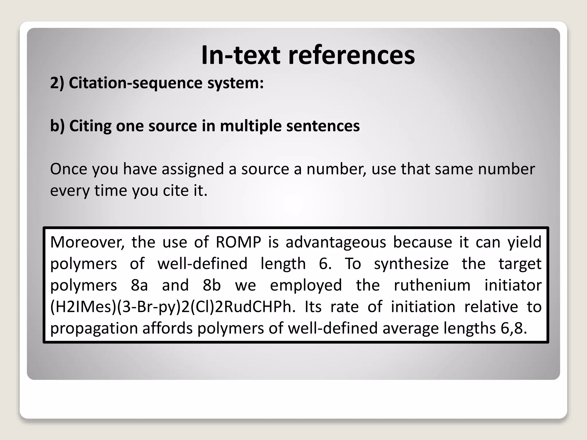 In-text references
2) Citation-sequence system:
b) Citing one source in multiple sentences
Once you have assigned a source a number, use that same number
every time you cite it.
Moreover, the use of ROMP is advantageous because it can yield
polymers of well-defined length 6. To synthesize the target
polymers 8a and 8b we employed the ruthenium initiator
(H2IMes)(3-Br-py)2(Cl)2RudCHPh. Its rate of initiation relative to
propagation affords polymers of well-defined average lengths 6,8.
 