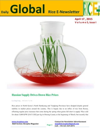 Daily Global Rice E-Newsletter by Riceplus Magazine
www.ricepluss.com
R&D Section: Riceplus Magazine
Page 1
Contact for Newsletter Advertisement
mujahid.riceplus@gmail.com
Cell : +92 321 369 2874
Russian Supply Drives Down Rice Prices
Lee Sang Yong | 2015-04-17 13:04
Rice prices in North Korea’s North Hamkyung and Yangkang Provinces have dropped despite general
stability in market prices around the country. This is largely due to an influx of rice from Russia,
offsetting regular price increases that come during the spring when grains fall short in supply.―Rice sold
for about 5,000 KPW [0.63 USD] per kg in Onsong County at the beginning of March, but recently that
Daily Global Rice E-Newsletter
April 17 , 2015
V o l u m e 5, Issue I
 
