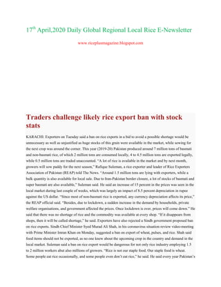 17th
April,2020 Daily Global Regional Local Rice E-Newsletter
www.riceplusmagazine.blogspot.com
Traders challenge likely rice export ban with stock
stats
KARACHI: Exporters on Tuesday said a ban on rice exports in a bid to avoid a possible shortage would be
unnecessary as well as unjustified as huge stocks of this grain were available in the market, while sowing for
the next crop was around the corner. This year (2019-20) Pakistan produced around 7 million tons of basmati
and non-basmati rice, of which 2 million tons are consumed locally, 4 to 4.5 million tons are exported legally,
while 0.5 million tons are traded unaccounted. ―A lot of rice is available in the market and by next month,
growers will sow paddy for the next season,‖ Rafique Suleman, a rice exporter and leader of Rice Exporters
Association of Pakistan (REAP) told The News. ―Around 1.5 million tons are lying with exporters, while a
bulk quantity is also available for local sale. Due to Iran-Pakistan border closure, a lot of stocks of basmati and
super basmati are also available,‖ Suleman said. He said an increase of 15 percent in the prices was seen in the
local market during last couple of weeks, which was largely an impact of 8.5 percent depreciation in rupee
against the US dollar. ―Since most of non-basmati rice is exported, any currency depreciation affects its price,‖
the REAP official said. ―Besides, due to lockdown, a sudden increase in the demand by households, private
welfare organisations, and government affected the prices. Once lockdown is over, prices will come down.‖ He
said that there was no shortage of rice and the commodity was available at every shop. ―If it disappears from
shops, then it will be called shortage,‖ he said. Exporters have also rejected a Sindh government proposed ban
on rice exports. Sindh Chief Minister Syed Murad Ali Shah, in his coronavirus situation review video-meeting
with Prime Minister Imran Khan on Monday, suggested a ban on export of wheat, pulses, and rice. Shah said
food items should not be exported, as no one knew about the upcoming crop in the country and demand in the
local market. Suleman said a ban on rice export would be dangerous for not only rice industry employing 1.5
to 2 million workers abut also millions of growers. ―Rice is not our staple food. Our staple food is wheat.
Some people eat rice occasionally, and some people even don‘t eat rice,‖ he said. He said every year Pakistan‘s
 