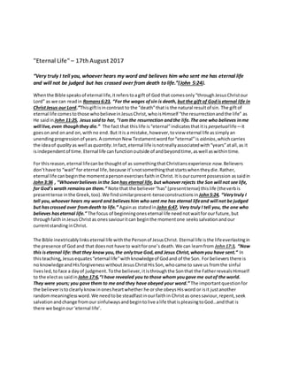 "Eternal Life"– 17th August 2017
“Very truly I tell you, whoever hears my word and believes him who sent me has eternal life
and will not be judged but has crossed over from death to life.”(John 5:24).
Whenthe Bible speaksof eternal life,itreferstoagiftof God that comesonly“throughJesusChristour
Lord” as we can readin Romans6:23, “For the wages ofsin is death, but the gift of Godiseternal life in
ChristJesus our Lord.”Thisgiftisincontrast to the “death”that is the natural resultof sin. The giftof
eternal life comestothose whobelieveinJesusChrist,whoisHimself “the resurrectionandthe life” as
He saidin John 11:25, Jesussaidto her, “Iam the resurrection andthe life.The one who believes inme
will live,even thoughthey die.” The fact that thislife is“eternal”indicatesthatitis perpetuallife—it
goeson and onand on,withno end. But itis a mistake,however,toview eternal life assimplyan
unendingprogressionof years.A commonNew Testamentwordfor“eternal”is aiónios,whichcarries
the ideaof quality as well as quantity.Infact,eternal life isnotreallyassociatedwith“years”atall,as it
isindependentof time.Eternal life canfunctionoutside of andbeyondtime,aswell aswithintime.
For thisreason,eternal lifecanbe thoughtof as somethingthatChristiansexperience now.Believers
don’thave to “wait”for eternal life,because it’snotsomethingthatstartswhentheydie.Rather,
eternal life canbeginthe momentapersonexercisesfaithinChrist.Itisourcurrentpossession assaidin
John3:36 , “Whoeverbelieves inthe Son has eternal life,but whoever rejects the Son will not see life,
for God’swrath remainson them.” Note that the believer“has”(presenttense) thislife (theverbis
presenttense inthe Greek,too).We findsimilarpresent-tenseconstructionsin John5:24, “Verytruly I
tell you,whoever hears my word and believeshim who sent me has eternal lifeand will not be judged
but hascrossed over fromdeath to life.” Againas statedin John 6:47, Very truly I tell you, the one who
believes haseternal life.” The focus of beginningones eternal life neednotwaitforourfuture,but
throughfaithinJesusChristas onessaviouritcan beginthe momentone seekssalvationand our
currentstandinginChrist.
The Bible inextricablylinkseternal life withthe Personof JesusChrist. Eternal life isthe lifeeverlastingin
the presence of Godand that doesnot have to waitforone’sdeath.We can learnfrom John17:3, “Now
this iseternal life: that they know you,the onlytrue God,and Jesus Christ,whomyou have sent.” In
thisteaching,Jesusequates“eternal life”with knowledgeof Godand of the Son. For believersthere is
no knowledgeandHisforgiveness withoutJesusChristHis Son, whocame to save us fromthe sinful
livesled,toface a dayof judgment.Tothe believer,itisthroughthe Sonthat the FatherrevealsHimself
to the electas saidin John 17:6,“I have revealed you to those whom yougave me outof the world.
They were yours; you gave them to me and they have obeyed your word.” The importantquestionfor
the believeristoclearlyknowinonesheartwhether he orshe obeysHisword or isit justanother
randommeaningless word.We needtobe steadfastinourfaithin Christas onessaviour,repent,seek
salvationandchange fromour sinfulwaysandbegintolive alife thatispleasingtoGod…andthat is
there we beginour‘eternal life’.
 