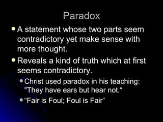 Paradox A statement whose two parts seem contradictory yet make sense with more thought. Reveals a kind of truth which at first seems contradictory.  Christ used paradox in his teaching: "They have ears but hear not.“ “ Fair is Foul; Foul is Fair” 
