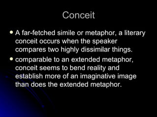 Conceit A far-fetched simile or metaphor, a literary conceit occurs when the speaker compares two highly dissimilar things.  comparable to an extended metaphor, conceit seems to bend reality and establish more of an imaginative image than does the extended metaphor.  