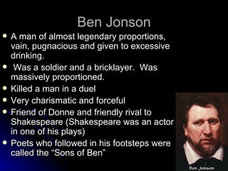 Ben Jonson A man of almost legendary proportions,  vain, pugnacious and given to excessive drinking. Was a soldier and a bricklayer.  Was massively proportioned. Killed a man in a duel Very charismatic and forceful Friend of Donne and friendly rival to Shakespeare (Shakespeare was an actor in one of his plays) Poets who followed in his footsteps were called the “Sons of Ben” 