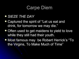 Carpe Diem SIEZE THE DAY Captured the spirit of “Let us eat and drink, for tomorrow we may die.” Often used to get maidens to yield to love while they still had their youth. Most famous may  be Robert Herrick’s “To the Virgins, To Make Much of Time” 