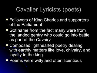 Cavalier Lyricists (poets) Followers of King Charles and supporters of the Parliament Got name from the fact many were from the landed gentry who could go into battle as part of the  Cavalry. Composed lighthearted poetry dealing with earthly matters like love, chivalry, and loyalty to the king Poems were witty and often licentious  