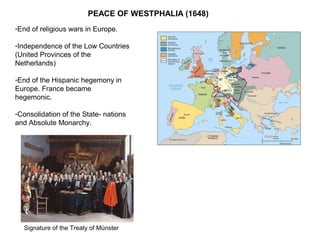 PEACE OF WESTPHALIA (1648)
-End of religious wars in Europe.
-Independence of the Low Countries
(United Provinces of the
Netherlands)
-End of the Hispanic hegemony in
Europe. France became
hegemonic.
-Consolidation of the State- nations
and Absolute Monarchy.
Signature of the Treaty of Münster
 