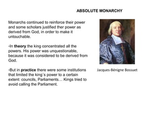 ABSOLUTE MONARCHY
Monarchs continued to reinforce their power
and some scholars justified ther power as
derived from God, in order to make it
untouchable.
-In theory the king concentrated all the
powers. His power was unquestionable,
because it was considered to be derived from
God.
-But in practice there were some institutions
that limited the king´s power to a certain
extent: councils, Parliaments… Kings tried to
avoid calling the Parliament.
Jacques-Bénigne Bossuet
 