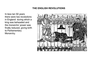 THE ENGLISH REVOLUTIONS
In less than 50 years
there were two revolutions
in England during which a
king was beheaded and
the monarchs’ power was
finally reduced, giving birth
to Parliamentary
Monarchy.
 