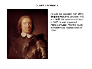 OLIVER CROMWELL
He was the strongest man of the
English Republic between 1649
and 1658. He acted as a dictator.
In 1658 he was appointed
Protector Lord. After his death,
monarchy was reestablished in
1660.
 