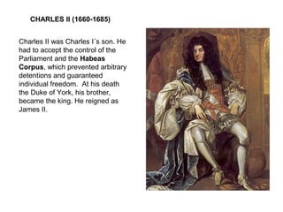 CHARLES II (1660-1685)
Charles II was Charles I´s son. He
had to accept the control of the
Parliament and the Habeas
Corpus, which prevented arbitrary
detentions and guaranteed
individual freedom. At his death
the Duke of York, his brother,
became the king. He reigned as
James II.
 