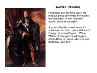 JAMES II (1685-1688)
He reigned only for three years. His
religious policy confronted him against
the Parliament. A new revolution
against absolutism started.
A group of nobles asked James II´s
son-in-law, the Dutch prince William of
Orange, to invade England. When
William of Orange invaded England
James II fled to France, where he was
hosted by Louis XIV.
 
