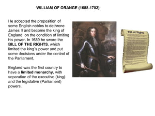 WILLIAM OF ORANGE (1688-1702)
He accepted the proposition of
some English nobles to dethrone
James II and become the king of
England on the condition of limiting
his power. In 1689 he swore the
BILL OF THE RIGHTS, which
limited the king´s power and put
some decisions under the control of
the Parliament.
England was the first country to
have a limited monarchy, with
separation of the executive (king)
and the legislative (Parliament)
powers.
 