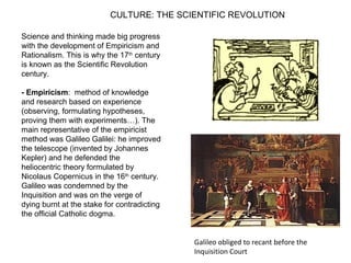 CULTURE: THE SCIENTIFIC REVOLUTION
Science and thinking made big progress
with the development of Empiricism and
Rationalism. This is why the 17th
century
is known as the Scientific Revolution
century.
- Empiricism: method of knowledge
and research based on experience
(observing, formulating hypotheses,
proving them with experiments…). The
main representative of the empiricist
method was Galileo Galilei: he improved
the telescope (invented by Johannes
Kepler) and he defended the
heliocentric theory formulated by
Nicolaus Copernicus in the 16th
century.
Galileo was condemned by the
Inquisition and was on the verge of
dying burnt at the stake for contradicting
the official Catholic dogma.
Galileo obliged to recant before the
Inquisition Court
 