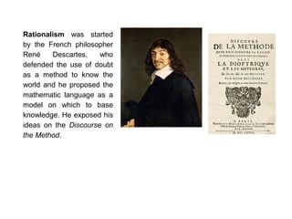 Rationalism was started
by the French philosopher
René Descartes, who
defended the use of doubt
as a method to know the
world and he proposed the
mathematic language as a
model on which to base
knowledge. He exposed his
ideas on the Discourse on
the Method.
 