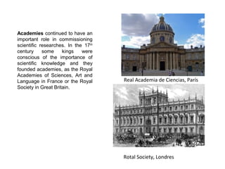Royal Academy of Sciences, París
Royal Society, Londres
Academies continued to have an
important role in commissioning
scientific researches. In the 17th
century some kings were
conscious of the importance of
scientific knowledge and they
founded academies, as the Royal
Academies of Sciences, Art and
Language in France or the Royal
Society in Great Britain.
 
