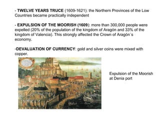 - TWELVE YEARS TRUCE (1609-1621): the Northern Provinces of the Low
Countries became practically independent
- EXPULSION OF THE MOORISH (1609): more than 300,000 people were
expelled (20% of the population of the kingdom of Aragón and 33% of the
kingdom of Valencia). This strongly affected the Crown of Aragón´s
economy.
-DEVALUATION OF CURRENCY: gold and silver coins were mixed with
copper.
Expulsion of the Moorish
at Denia port
 