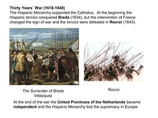 Thirty Years´ War (1618-1648)
The Hispanic Monarchy supported the Catholics. At the beginning the
Hispanic tercios conquered Breda (1634), but the intervention of France
changed the sign of war and the tercios were defeated in Rocroi (1643).
The Surrender of Breda
Velázquez
Rocroi
At the end of the war the United Provinces of the Netherlands became
independent and the Hispanic Monarchy lost the supremacy in Europe
 