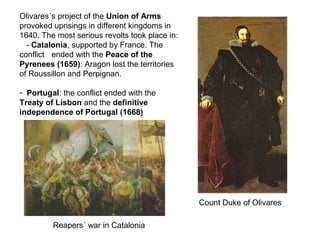 Olivares´s project of the Union of Arms
provoked uprisings in different kingdoms in
1640. The most serious revolts took place in:
- Catalonia, supported by France. The
conflict ended with the Peace of the
Pyrenees (1659): Aragon lost the territories
of Roussillon and Perpignan.
- Portugal: the conflict ended with the
Treaty of Lisbon and the definitive
independence of Portugal (1668)
Count Duke of Olivares
Reapers´ war in Catalonia
 