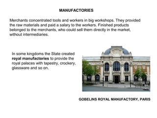 GOBELINS ROYAL MANUFACTORY, PARIS
MANUFACTORIES
Merchants concentrated tools and workers in big workshops. They provided
the raw materials and paid a salary to the workers. Finished products
belonged to the merchants, who could sell them directly in the market,
without intermediaries.
In some kingdoms the State created
royal manufactories to provide the
royal palaces with tapestry, crockery,
glassware and so on.
 