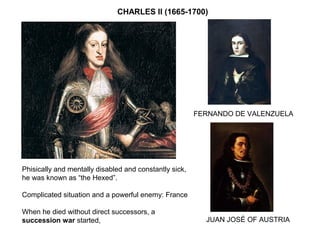 CHARLES II (1665-1700)
Phisically and mentally disabled and constantly sick,
he was known as “the Hexed”.
Complicated situation and a powerful enemy: France
When he died without direct successors, a
succession war started, JUAN JOSÉ OF AUSTRIA
FERNANDO DE VALENZUELA
 