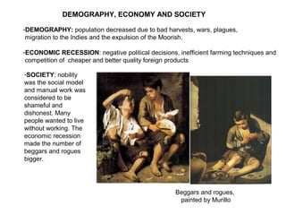 Beggars and rogues,
painted by Murillo
DEMOGRAPHY, ECONOMY AND SOCIETY
-DEMOGRAPHY: population decreased due to bad harvests, wars, plagues,
migration to the Indies and the expulsion of the Moorish.
-ECONOMIC RECESSION: negative political decisions, inefficient farming techniques and
competition of cheaper and better quality foreign products
-SOCIETY: nobility
was the social model
and manual work was
considered to be
shameful and
dishonest. Many
people wanted to live
without working. The
economic recession
made the number of
beggars and rogues
bigger.
 