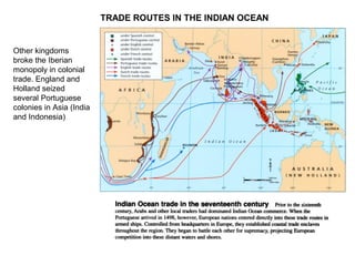 TRADE ROUTES IN THE INDIAN OCEAN
Other kingdoms
broke the Iberian
monopoly in colonial
trade. England and
Holland seized
several Portuguese
colonies in Asia (India
and Indonesia)
 
