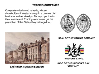 EAST INDIA HOUSE IN LONDON
TRADING COMPANIES
SEAL OF THE VIRGINIA COMPANY
LOGO OF THE HUDSON´S BAY
COMPANY
Companies dedicated to trade, whose
shareholders invested money in a commercial
business and received profits in proportion to
their investment. Trading companies got the
protection of the States they belonged to.
 