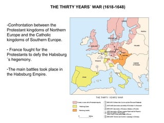 THE THIRTY YEARS´ WAR (1618-1648)
-Confrontation between the
Protestant kingdoms of Northern
Europe and the Catholic
kingdoms of Southern Europe.
- France fought for the
Protestants to defy the Habsburg
´s hegemony.
-The main battles took place in
the Habsburg Empire.
 
