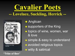 Cavalier Poets
-- Lovelace, Suckling, Herrick --
 Anglican
 supporters of the King
 topics of wine, women, war
& love
 simple & easy to understand
 avoided religious topics
 witty & satirical
“Tribe of Ben”
 