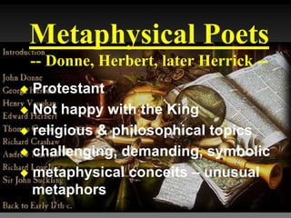 Metaphysical Poets
-- Donne, Herbert, later Herrick --
 Protestant
 Not happy with the King
 religious & philosophical topics
 challenging, demanding, symbolic
 metaphysical conceits – unusual
metaphors
 