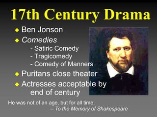 17th Century Drama
He was not of an age, but for all time.
-- To the Memory of Shakespeare
 Ben Jonson
 Comedies
- Satiric Comedy
- Tragicomedy
- Comedy of Manners
 Puritans close theater
 Actresses acceptable by
end of century
 