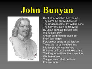John Bunyan
Our Father which in heaven art,
Thy name be always hallowed;
Thy kingdom come, thy will be done;
Thy heavenly path be followed
By us on earth as 'tis with thee,
We humbly pray;
And let our bread us given be,
From day to day.
Forgive our debts as we forgive
Those that to us indebted are:
Into temptation lead us not,
But save us from the wicked snare.
The kingdom's thine, the power too,
We thee adore;
The glory also shall be thine
For evermore.
 