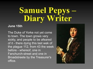 Samuel Pepys –
Diary Writer
June 15th
The Duke of Yorke not yet come
to town. The town grows very
sickly, and people to be afeared
of it - there dying this last wek of
the plague 112, from 43 the week
before - whereof, one in
Fanchurch-street and one in
Broadstreete by the Treasurer's
office.
 