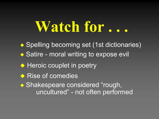 Watch for . . .
 Spelling becoming set (1st dictionaries)
 Satire - moral writing to expose evil
 Heroic couplet in poetry
 Rise of comedies
 Shakespeare considered “rough,
uncultured” - not often performed
 