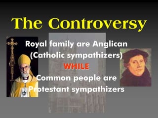 The Controversy
Royal family are Anglican
(Catholic sympathizers)
WHILE
Common people are
Protestant sympathizers
 