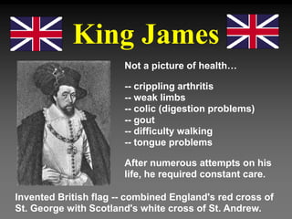 King James
Not a picture of health…
-- crippling arthritis
-- weak limbs
-- colic (digestion problems)
-- gout
-- difficulty walking
-- tongue problems
After numerous attempts on his
life, he required constant care.
Invented British flag -- combined England's red cross of
St. George with Scotland's white cross of St. Andrew.
 