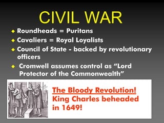 CIVIL WAR
 Roundheads = Puritans
 Cavaliers = Royal Loyalists
 Council of State - backed by revolutionary
officers
 Cromwell assumes control as “Lord
Protector of the Commonwealth”
The Bloody Revolution!
King Charles beheaded
in 1649!
 