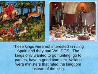 These kings were not interested in ruling
Spain and they had VALIDOS. The
kings only wanted to go hunting, go to
parties, have a good time, etc. Validos
were ministers that ruled the kingdom
instead of the king.
 
