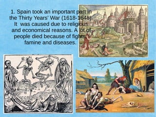 1. Spain took an important part in
the Thirty Years' War (1618-1648).
It was caused due to religious
and economical reasons. A lot of
people died because of fights,
famine and diseases.
 
