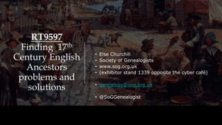RT9597
Finding 17th
Century English
Ancestors
problems and
solutions
• Else Churchill
• Society of Genealogists
• www.sog.org.uk
• (exhibitor stand 1339 opposite the cyber café)
• genealogy@sog.org.uk
• @SoGGenealogist
 
